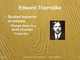 Thorndike's Puzzle Box
• Did not know how to
escape.
• 1st cats explored
restlessly, meowed.
• Eventually stepped on
the foot switch
accidentally
– Trap door opened.
– On succeeding trials,
they operated the
switch faster.
07/08/15
copyright 2006 www.brainybetty.com ALL RIGHTS
RESERVED. 35
 