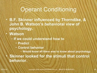 Skinner
• Skinner box recorded
– How fast
– How often
• Pressed the bar
– Taught animals weird behaviors to get food
• Reward
• Used shaping
– Operant Conditioning
• Subject acts first
• Reward from environment
• If subject likes reward will probably repeat behavior
07/08/15
copyright 2006 www.brainybetty.com ALL RIGHTS
RESERVED. 40
 