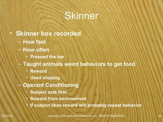 Reinforcers
• Primary Reinforcers
– Food
– Hour extra sleep
– Something that feels good & satisfying all by itself.
• Secondary Reinforcers
– Not satisfying all by themselves
– Learn they are worth repeating a behavior
• Money / Concert tickets
– By themselves not fun
» Buy fun stuff
» See a show with the tickets
07/08/15
copyright 2006 www.brainybetty.com ALL RIGHTS
RESERVED. 42
 