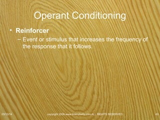 Reinforcers
• Positive reinforcers
– Gives subject something
• More likely that a behavior will be repeated
– Food
– Money
– Concert tickets
– Praise
• Presented after the target response occurs.
07/08/15
copyright 2006 www.brainybetty.com ALL RIGHTS
RESERVED. 43
 