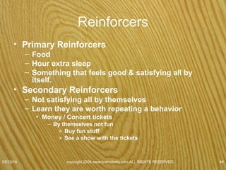 Reinforcers
• Negative reinforcers
– Events or stimuli that are removed because a
response has occurred.
• Takes away something unpleasant
– Example Skinner Box
• Rat gets shock
• Press bar to stop shock
– Behavior reinforced when the pain of the current stops
07/08/15
copyright 2006 www.brainybetty.com ALL RIGHTS
RESERVED. 44
 