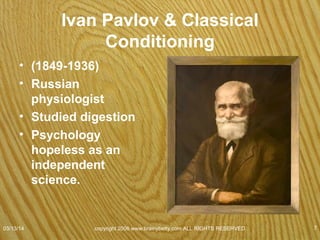 Pavlov Cont.
• Serendipity
• Noticed dogs salivated before food presented
• Sounded bell before feeding dogs
• Dogs salivated at sound of bell whether food or not.
• Ringing a bell alone would not ordinarily produce
salivation.
• Classical conditioning has been demonstrated in all
species.
07/08/15
copyright 2006 www.brainybetty.com ALL RIGHTS
RESERVED. 7
 