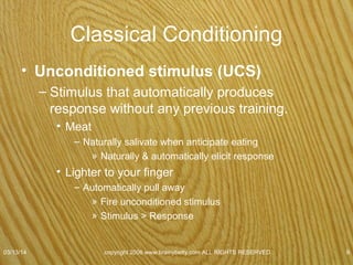Classical Conditioning
• Unconditioned response (UCR)
– Reaction that is automatically produced when an
unconditioned stimulus is presented.
• Unlearned naturally occurring response
– Dog
• Unconditioned response was salivation
– Lighting your finger
• Unconditioned response pull away
07/08/15
copyright 2006 www.brainybetty.com ALL RIGHTS
RESERVED. 9
 