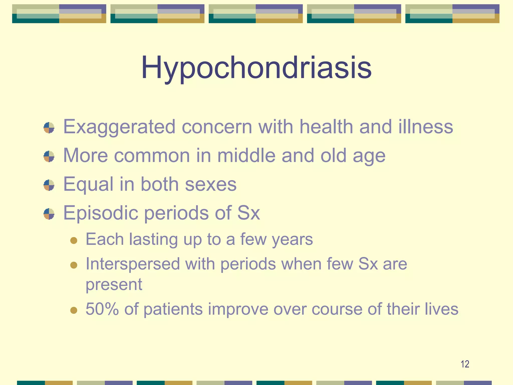 12HypochondriasisExaggerated concern with health and illnessMore common in middle and old ageEqual in both sexesEpisodic periods of SxEach lasting up to a few yearsInterspersed with periods when few Sx are present50% of patients improve over course of their lives