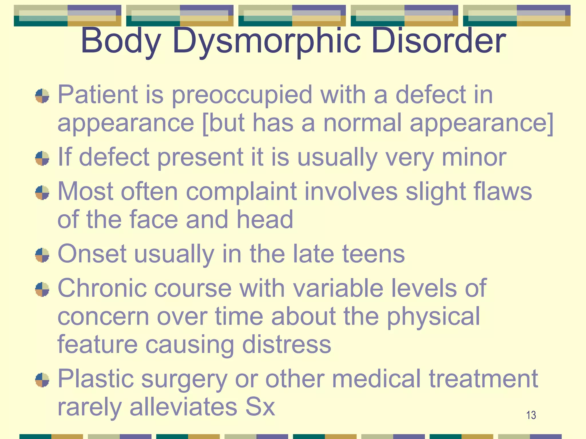 13Body Dysmorphic DisorderPatient is preoccupied with a defect in appearance [but has a normal appearance]If defect present it is usually very minorMost often complaint involves slight flaws of the face and headOnset usually in the late teensChronic course with variable levels of concern over time about the physical feature causing distressPlastic surgery or other medical treatment rarely alleviates Sx