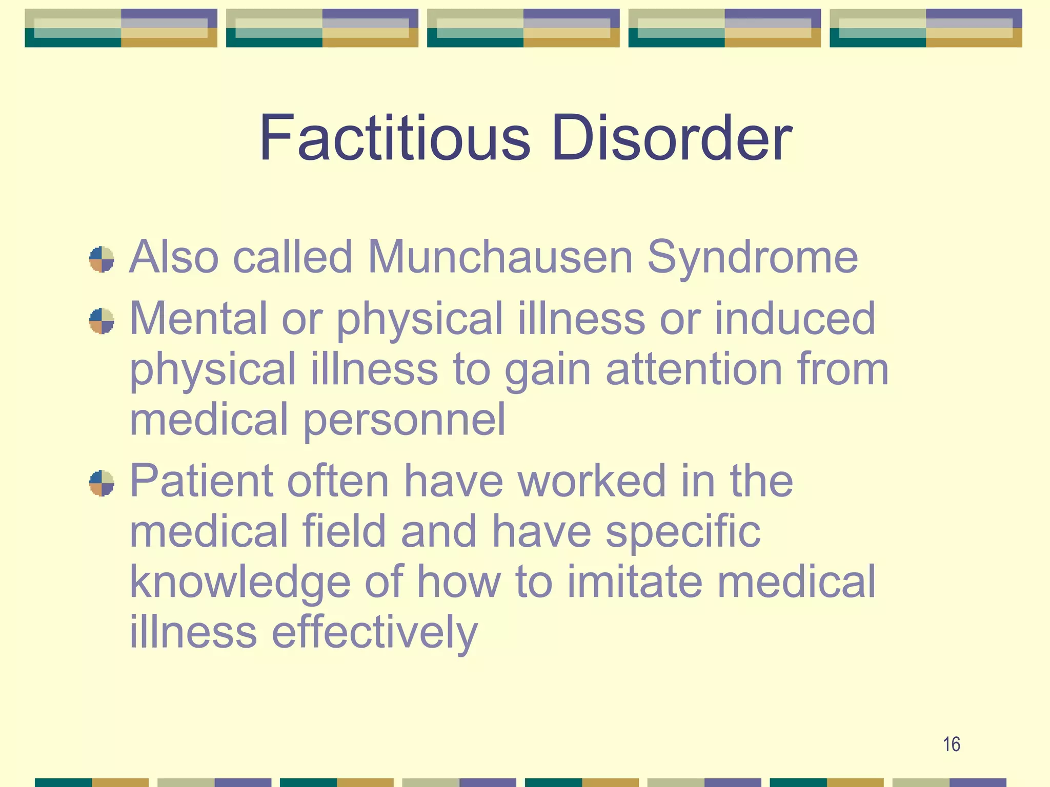 16Factitious DisorderAlso called Munchausen SyndromeMental or physical illness or induced physical illness to gain attention from medical personnelPatient often have worked in the medical field and have specific knowledge of how to imitate medical illness effectively
