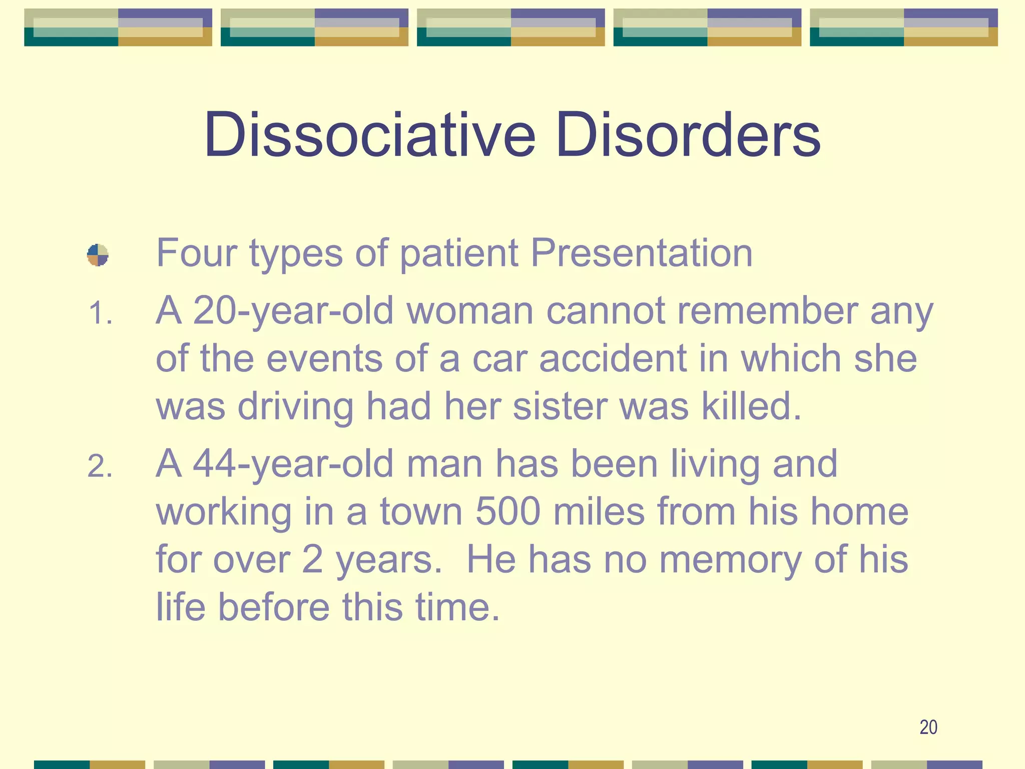 20Dissociative DisordersFour types of patient PresentationA 20-year-old woman cannot remember any of the events of a car accident in which she was driving had her sister was killed.A 44-year-old man has been living and working in a town 500 miles from his home for over 2 years.  He has no memory of his life before this time.