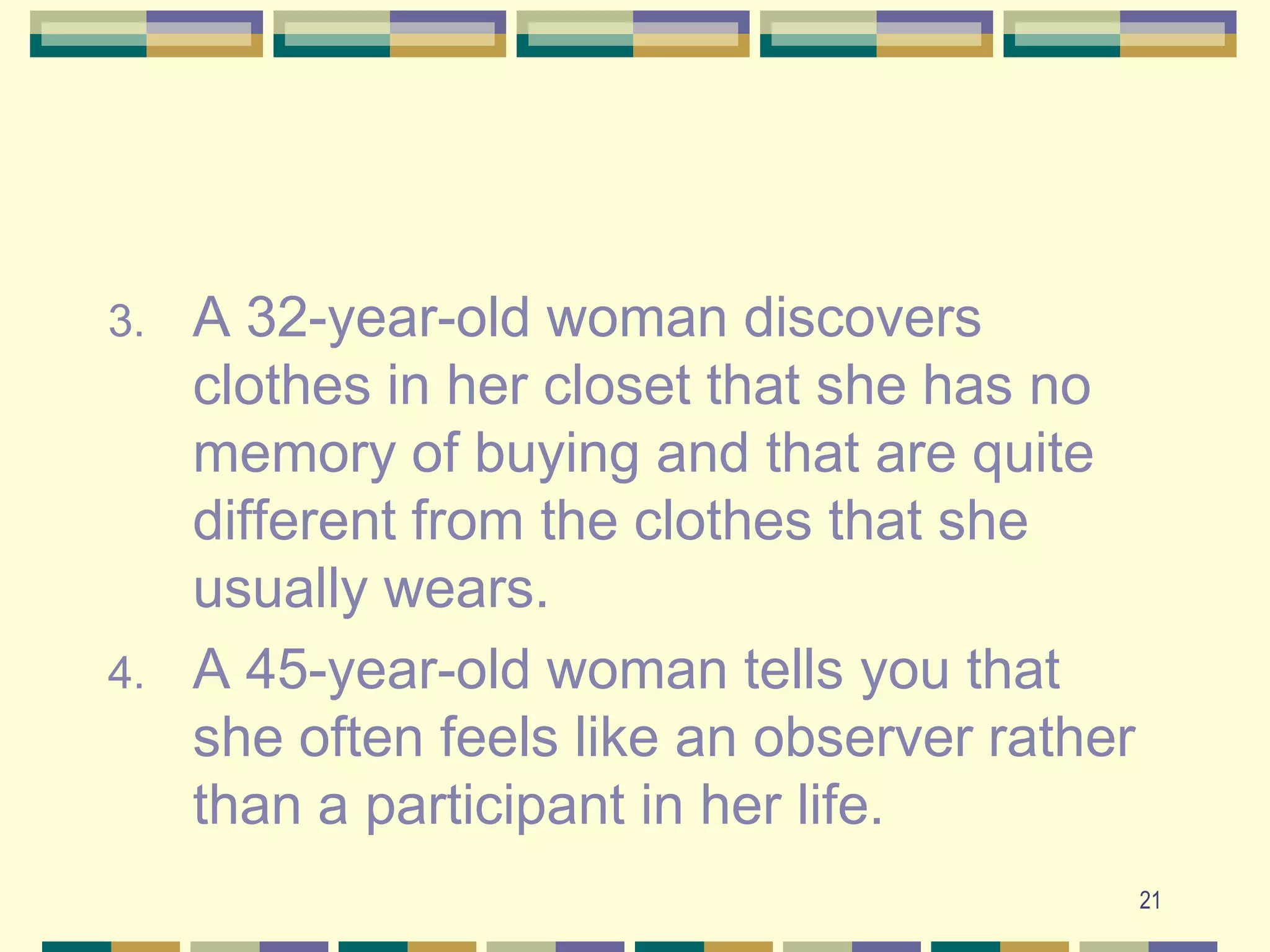 21A 32-year-old woman discovers clothes in her closet that she has no memory of buying and that are quite different from the clothes that she usually wears.A 45-year-old woman tells you that she often feels like an observer rather than a participant in her life.