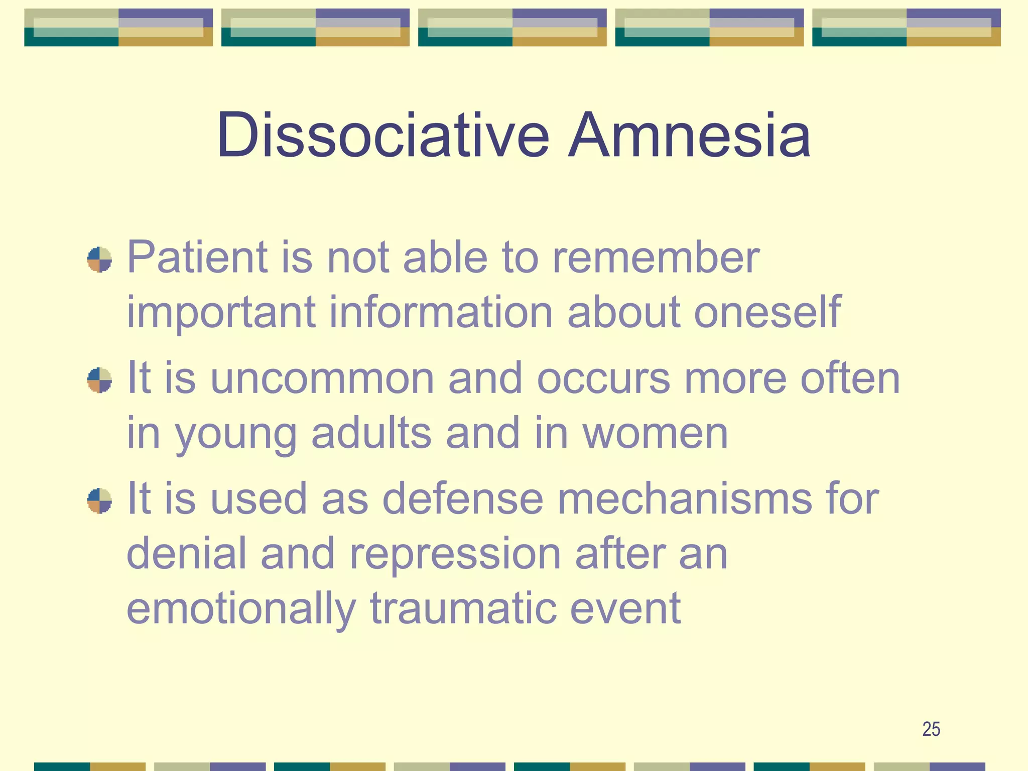 25Dissociative AmnesiaPatient is not able to remember important information about oneselfIt is uncommon and occurs more often in young adults and in womenIt is used as defense mechanisms for denial and repression after an emotionally traumatic event