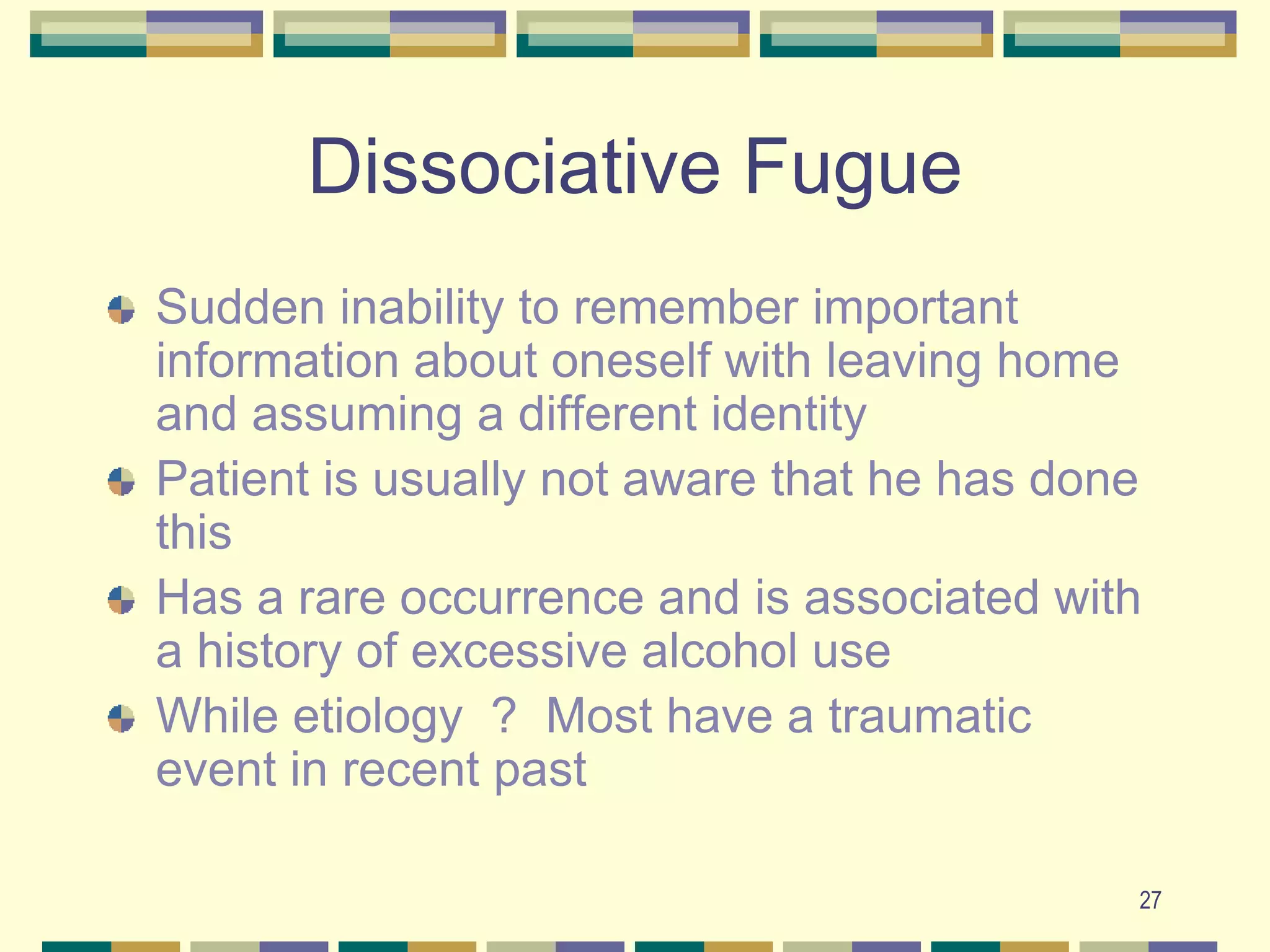27Dissociative FugueSudden inability to remember important information about oneself with leaving home and assuming a different identityPatient is usually not aware that he has done thisHas a rare occurrence and is associated with a history of excessive alcohol useWhile etiology  ?  Most have a traumatic event in recent past