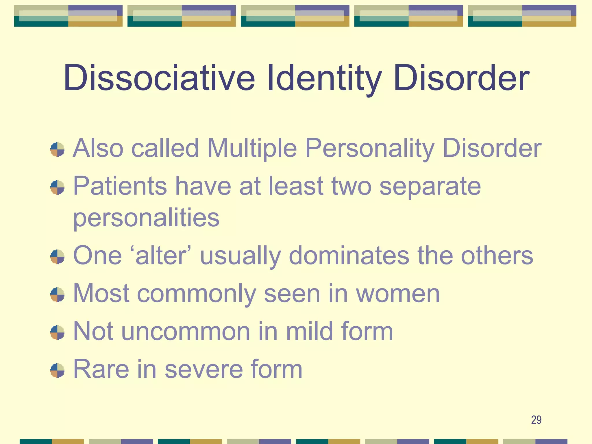 29Dissociative Identity DisorderAlso called Multiple Personality DisorderPatients have at least two separate personalitiesOne ‘alter’ usually dominates the othersMost commonly seen in womenNot uncommon in mild formRare in severe form