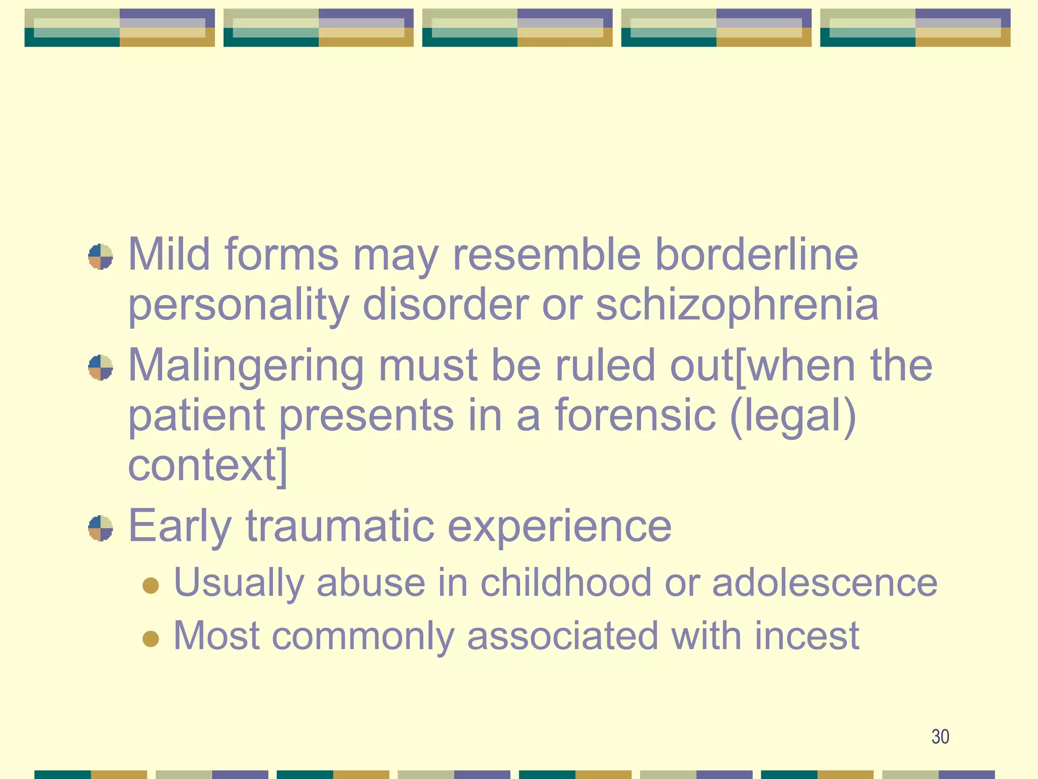 30Mild forms may resemble borderline personality disorder or schizophreniaMalingering must be ruled out[when the patient presents in a forensic (legal) context]Early traumatic experienceUsually abuse in childhood or adolescenceMost commonly associated with incest