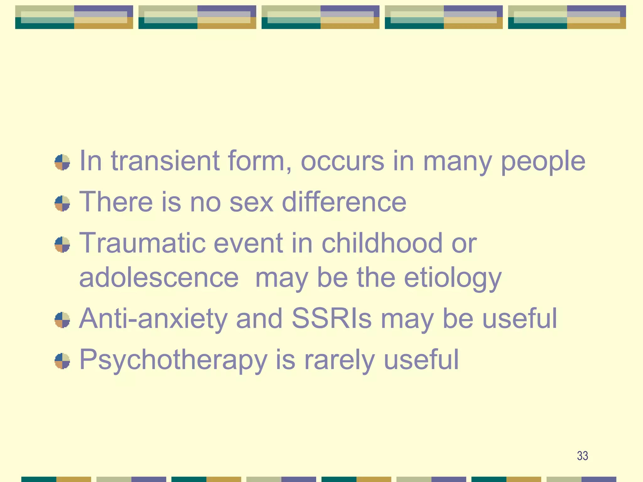 33In transient form, occurs in many peopleThere is no sex differenceTraumatic event in childhood or adolescence  may be the etiologyAnti-anxiety and SSRIs may be usefulPsychotherapy is rarely useful