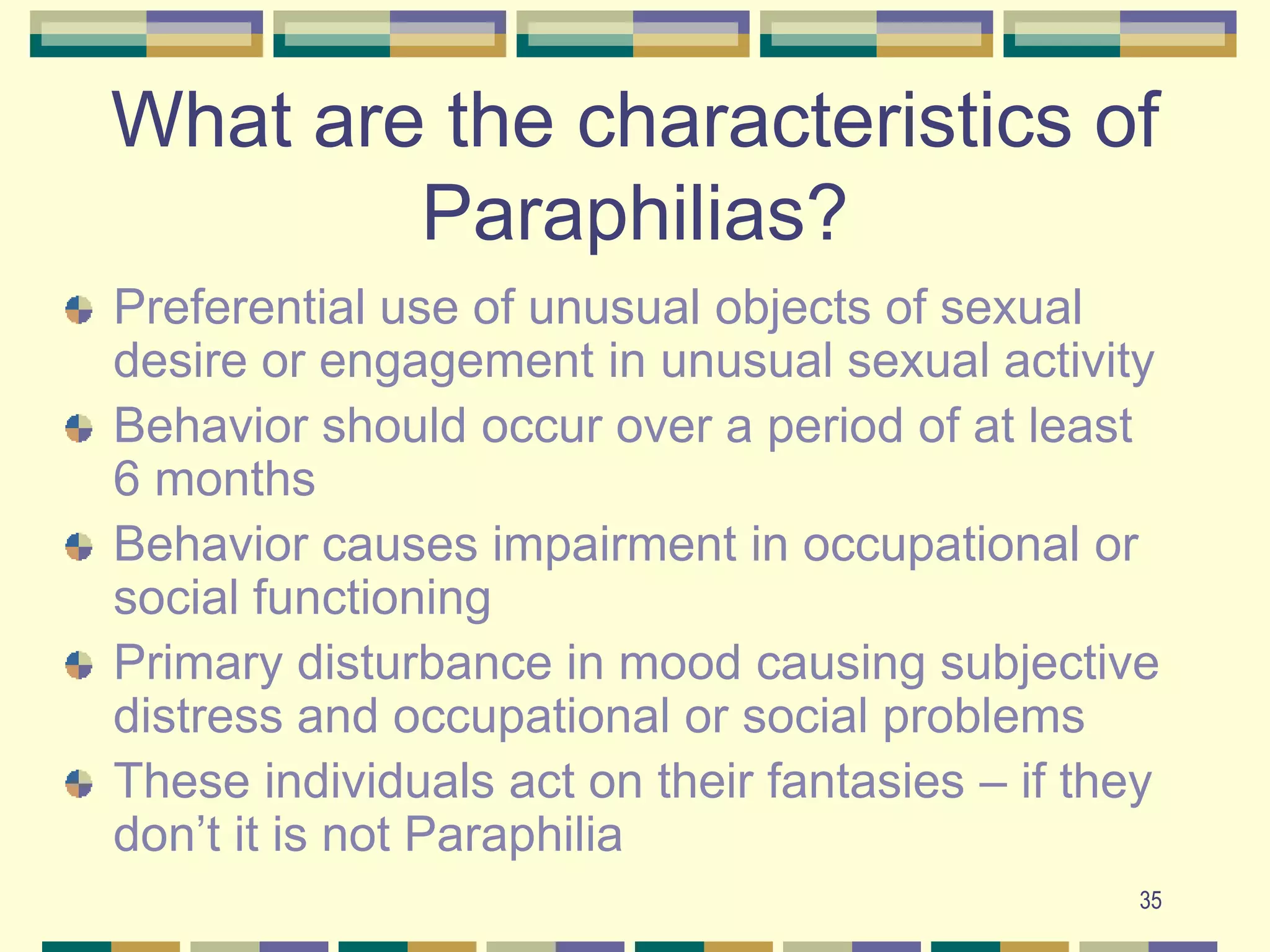 35What are the characteristics of Paraphilias?Preferential use of unusual objects of sexual desire or engagement in unusual sexual activityBehavior should occur over a period of at least 6 monthsBehavior causes impairment in occupational or social functioningPrimary disturbance in mood causing subjective distress and occupational or social problemsThese individuals act on their fantasies – if they don’t it is not Paraphilia