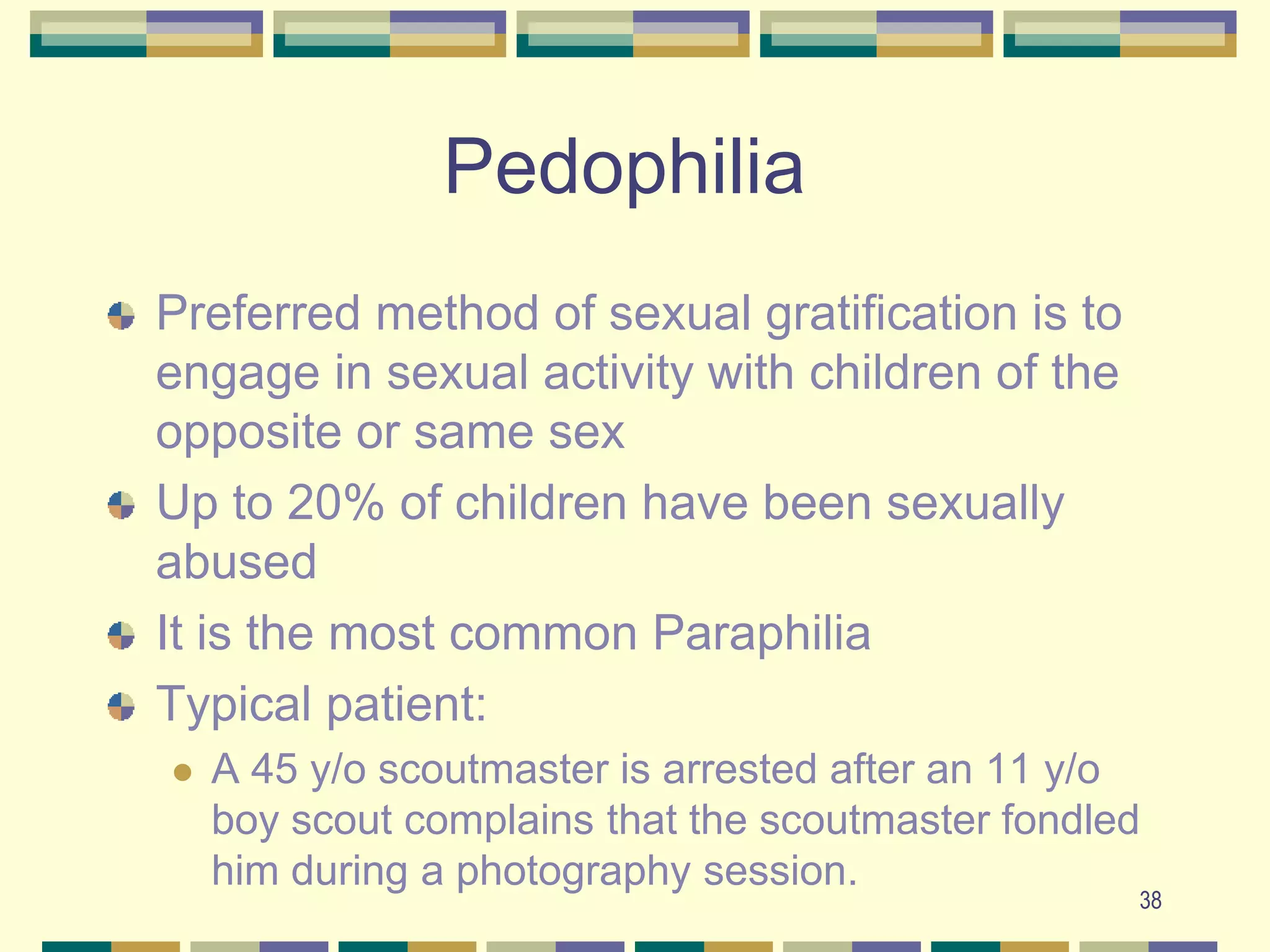 38PedophiliaPreferred method of sexual gratification is to engage in sexual activity with children of the opposite or same sexUp to 20% of children have been sexually abused It is the most common ParaphiliaTypical patient:  A 45 y/o scoutmaster is arrested after an 11 y/o boy scout complains that the scoutmaster fondled him during a photography session.