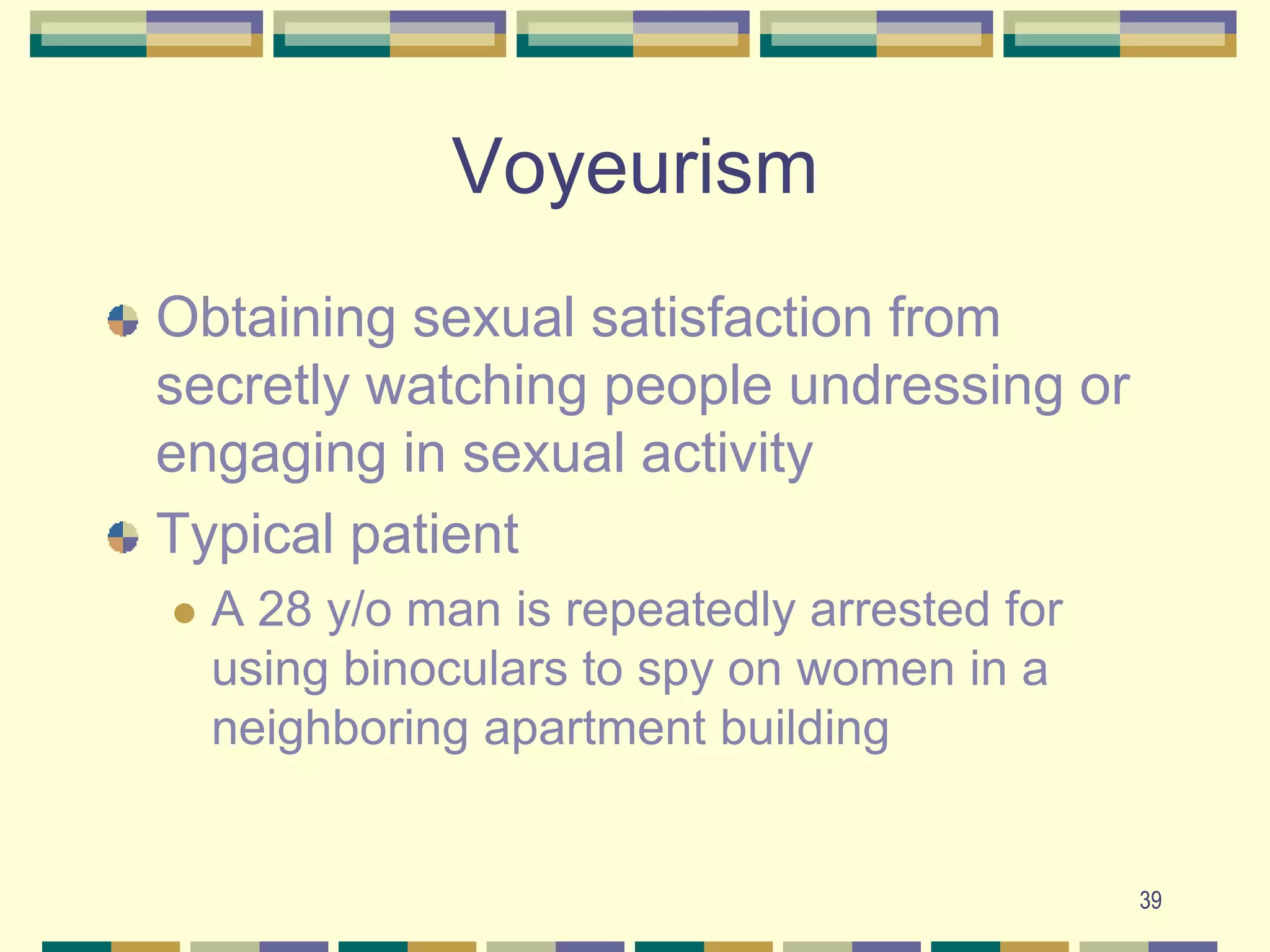 39VoyeurismObtaining sexual satisfaction from secretly watching people undressing or engaging in sexual activityTypical patientA 28 y/o man is repeatedly arrested for using binoculars to spy on women in a neighboring apartment building