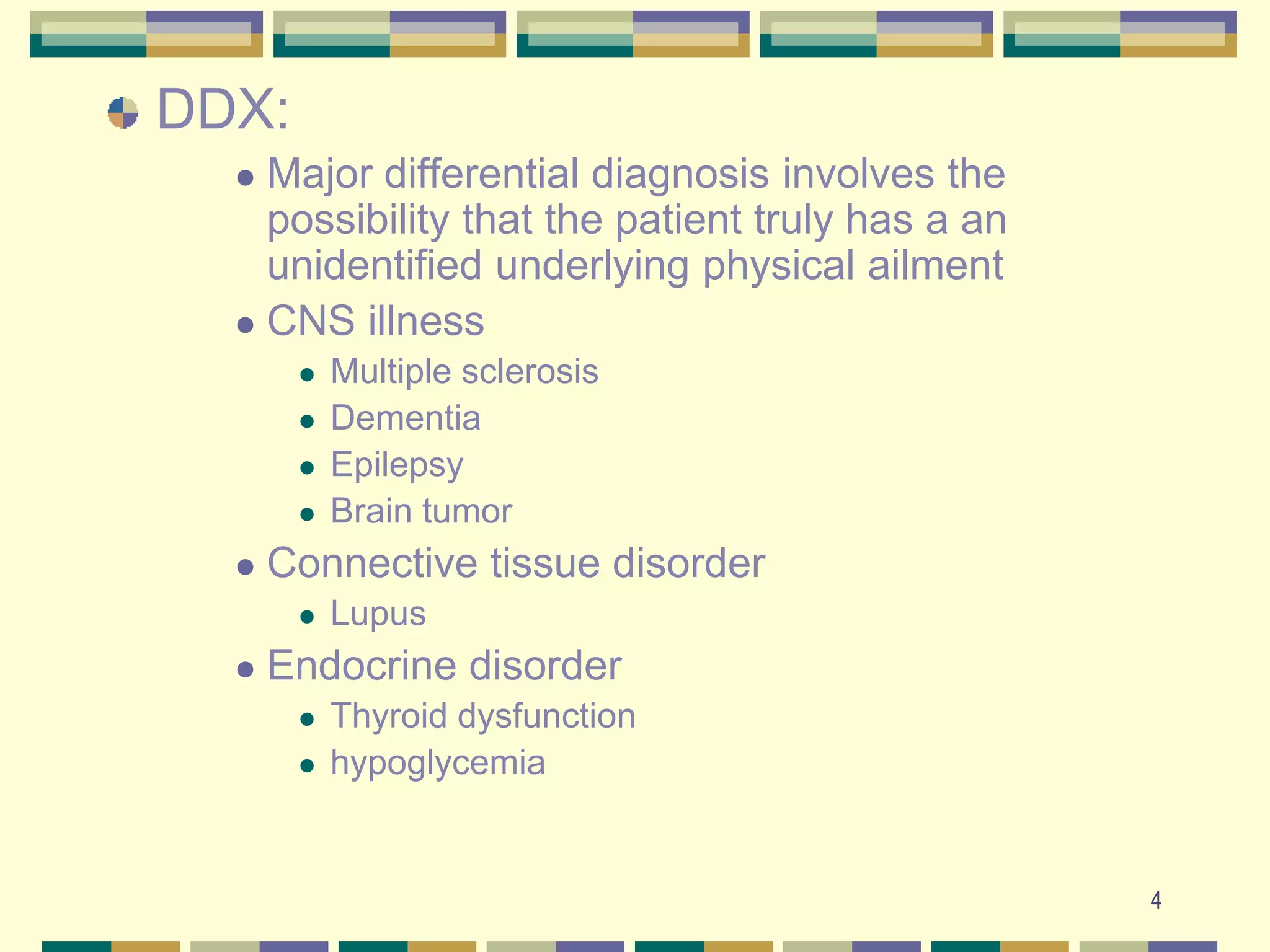 4DDX:  Major differential diagnosis involves the possibility that the patient truly has a an unidentified underlying physical ailment CNS illnessMultiple sclerosisDementiaEpilepsyBrain tumorConnective tissue disorderLupusEndocrine disorderThyroid dysfunctionhypoglycemia