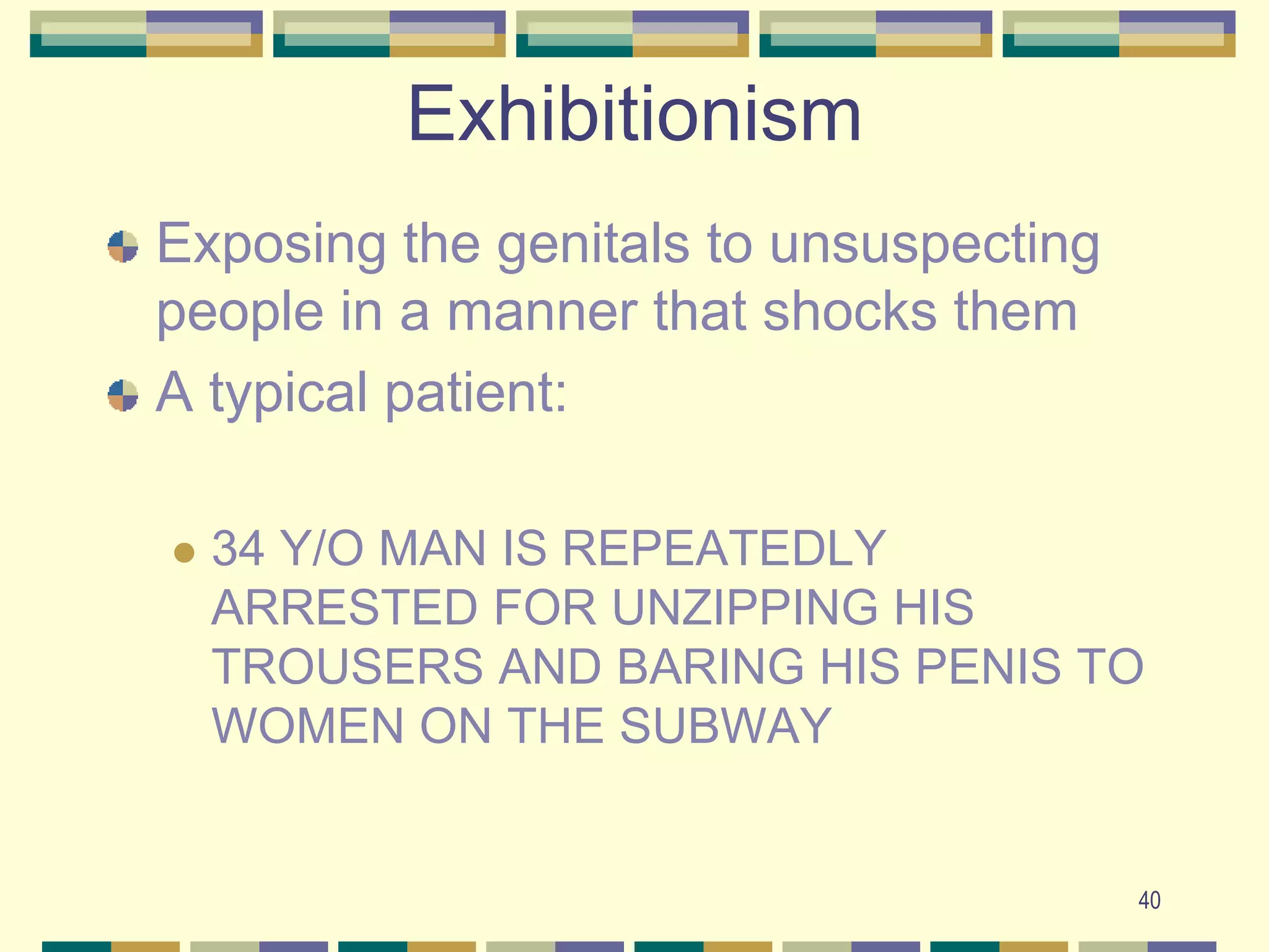40Exhibitionism Exposing the genitals to unsuspecting people in a manner that shocks themA typical patient:34 Y/O MAN IS REPEATEDLY ARRESTED FOR UNZIPPING HIS TROUSERS AND BARING HIS PENIS TO WOMEN ON THE SUBWAY