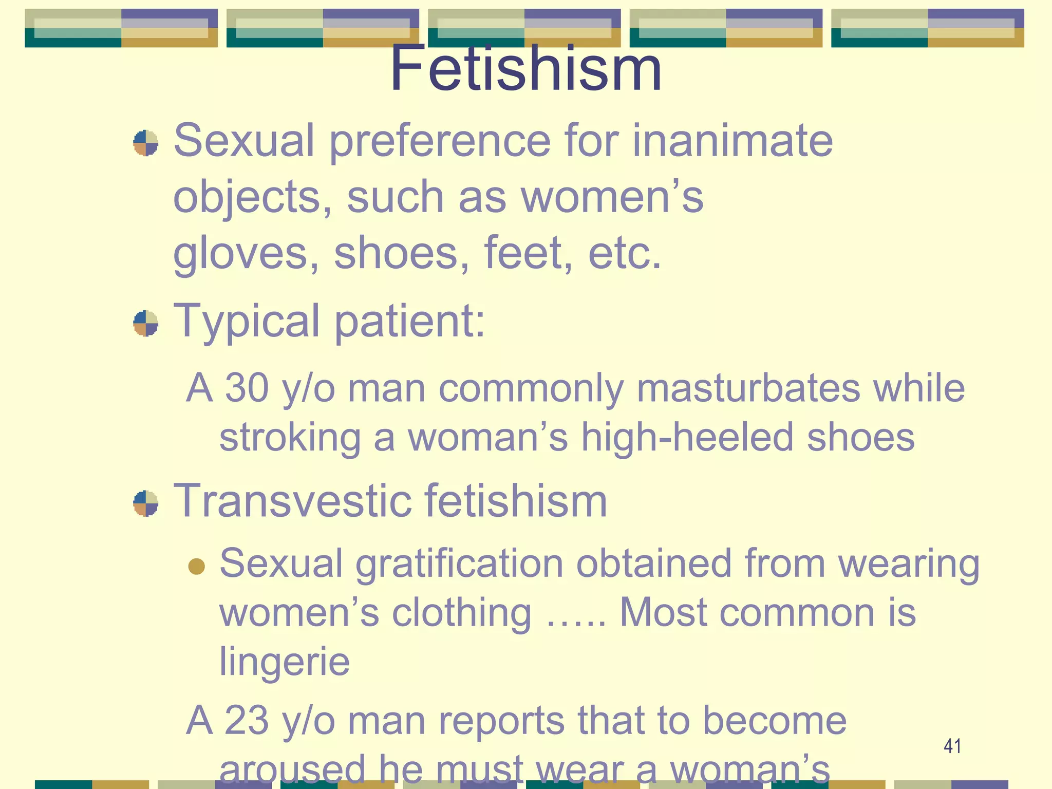 41Fetishism Sexual preference for inanimate objects, such as women’s gloves, shoes, feet, etc.Typical patient:A 30 y/o man commonly masturbates while stroking a woman’s high-heeled shoesTransvestic fetishismSexual gratification obtained from wearing women’s clothing ….. Most common is lingerieA 23 y/o man reports that to become aroused he must wear a woman’s nightgown, when ever he has sex with his wife