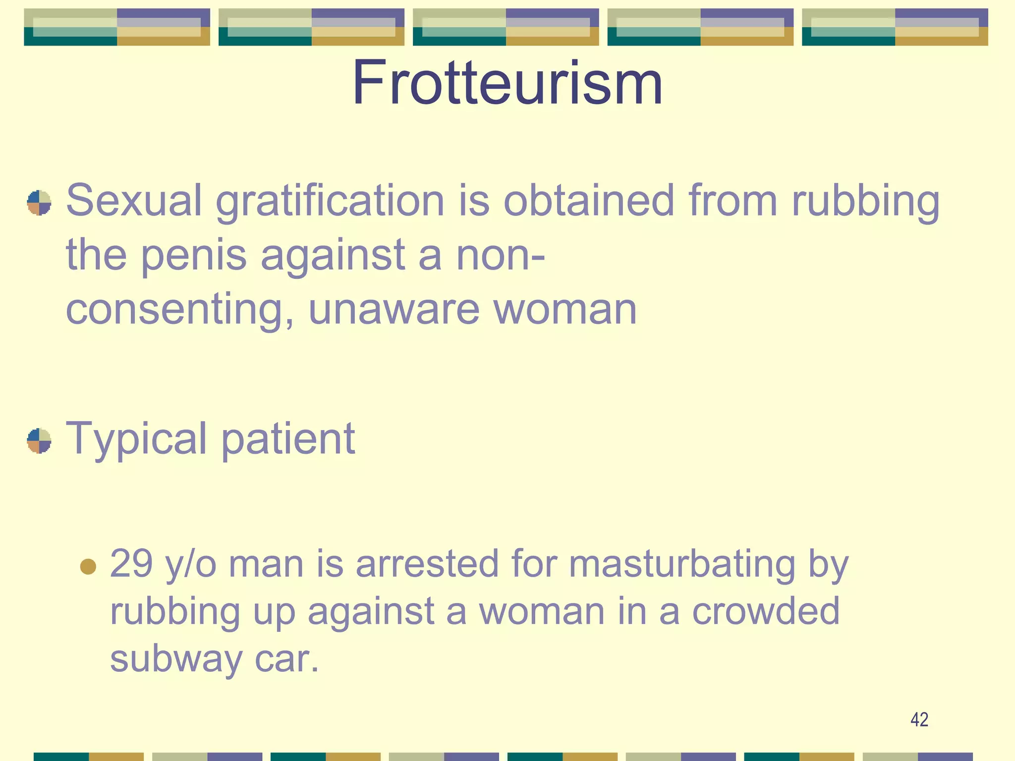 42Frotteurism Sexual gratification is obtained from rubbing the penis against a non-consenting, unaware womanTypical patient 29 y/o man is arrested for masturbating by rubbing up against a woman in a crowded subway car. 
