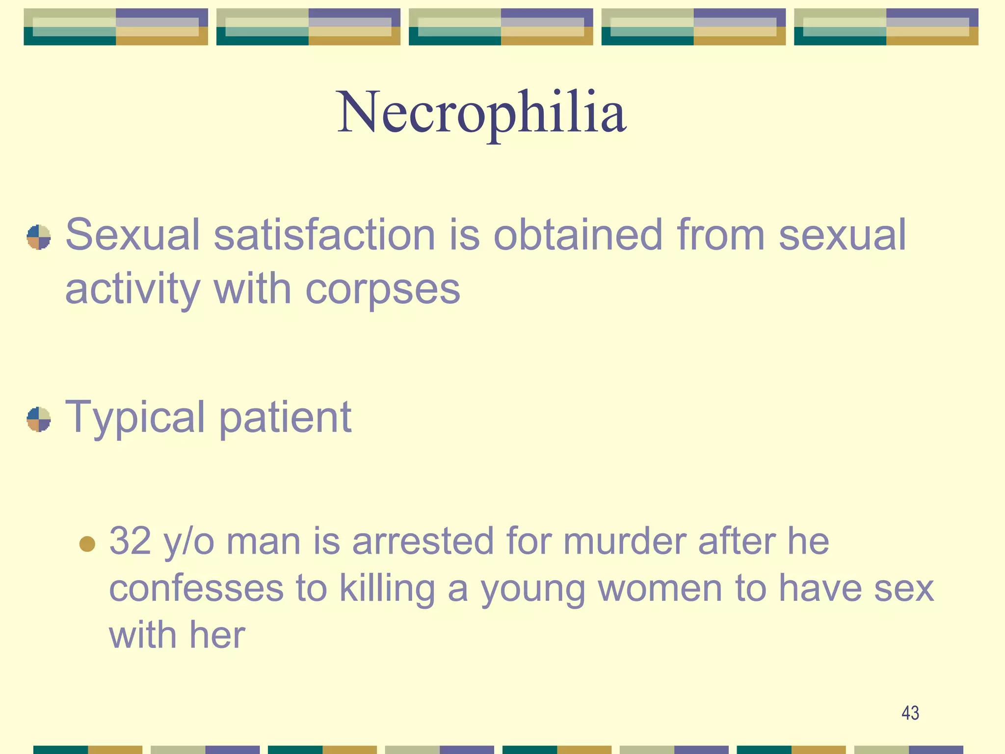 43NecrophiliaSexual satisfaction is obtained from sexual activity with corpsesTypical patient32 y/o man is arrested for murder after he confesses to killing a young women to have sex with her