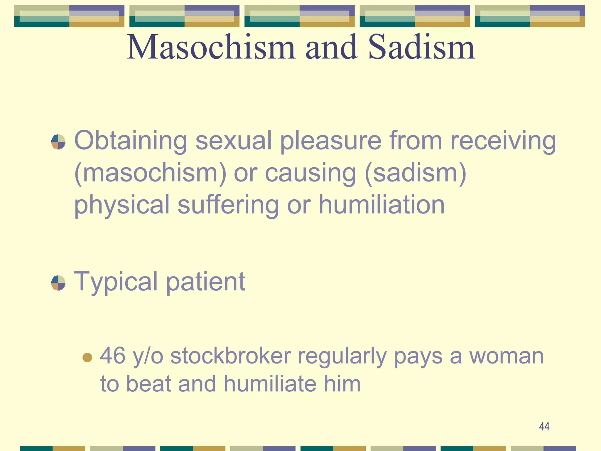 44Masochism and SadismObtaining sexual pleasure from receiving (masochism) or causing (sadism) physical suffering or humiliationTypical patient46 y/o stockbroker regularly pays a woman to beat and humiliate him