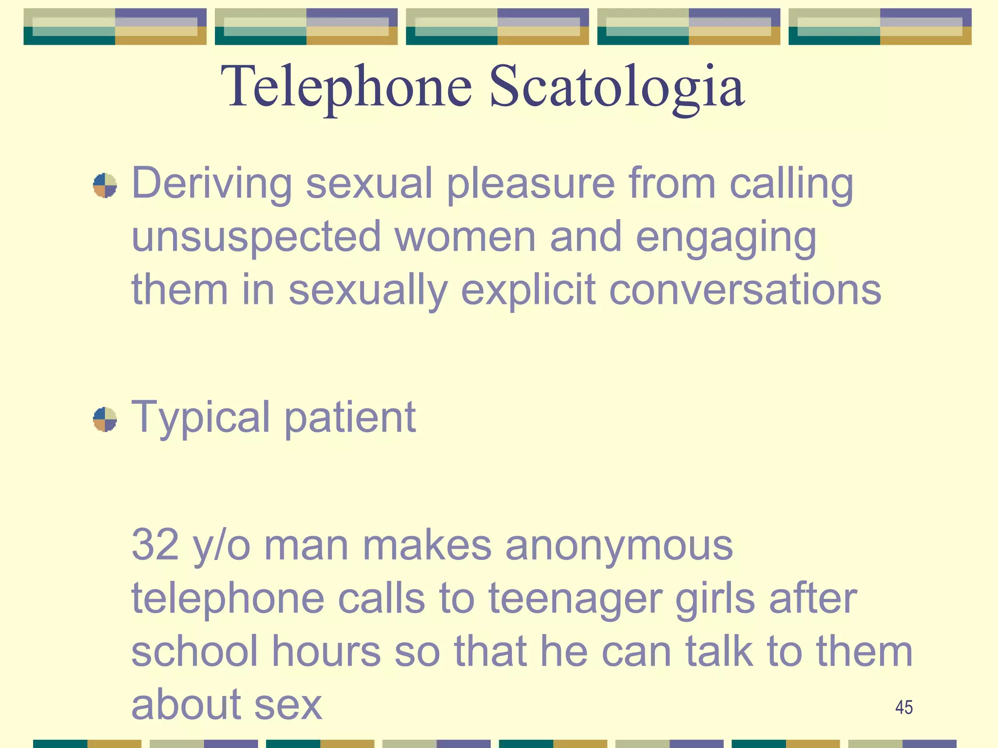 45Telephone ScatologiaDeriving sexual pleasure from calling unsuspected women and engaging them in sexually explicit conversationsTypical patient	32 y/o man makes anonymous telephone calls to teenager girls after school hours so that he can talk to them about sex