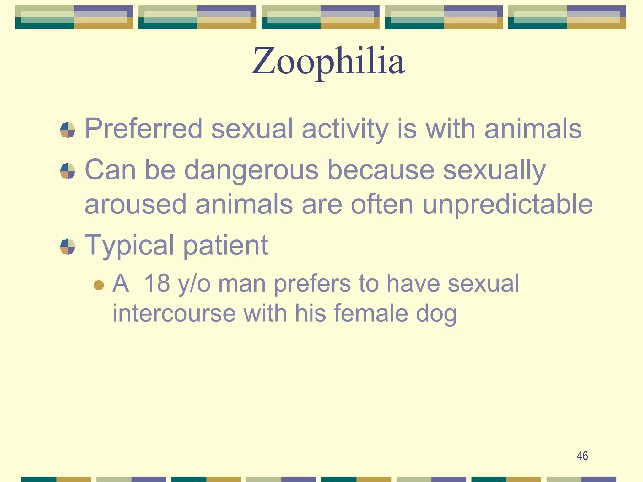 46ZoophiliaPreferred sexual activity is with animalsCan be dangerous because sexually aroused animals are often unpredictableTypical patientA  18 y/o man prefers to have sexual intercourse with his female dog