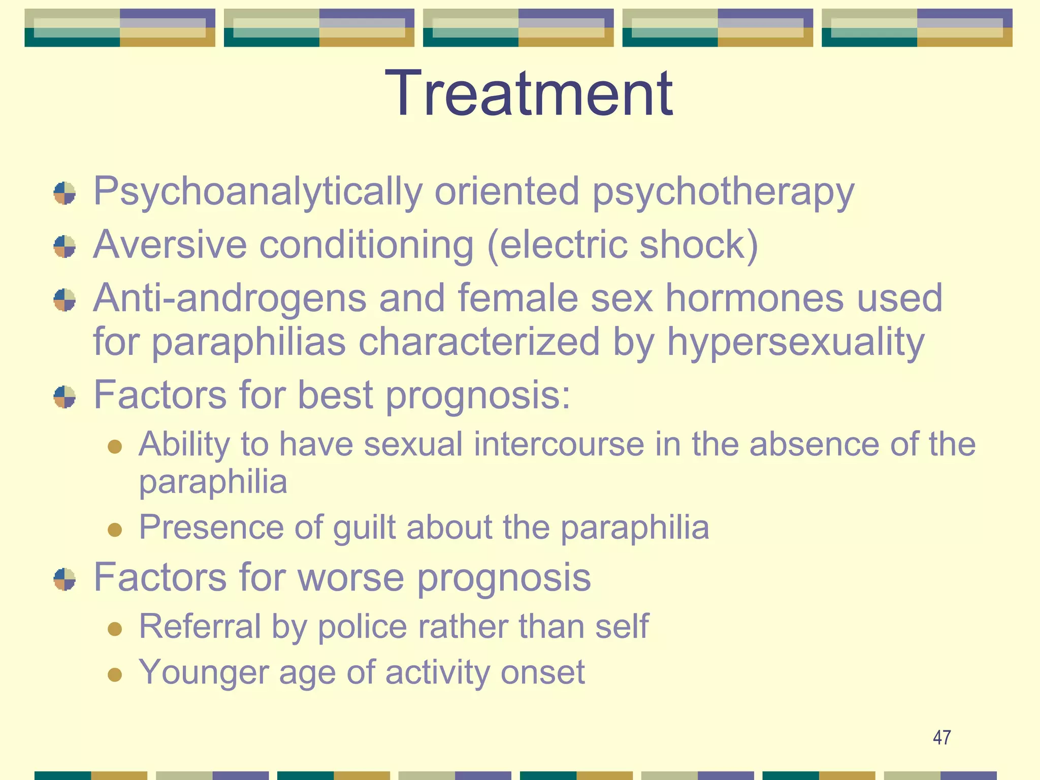 47TreatmentPsychoanalytically oriented psychotherapyAversive conditioning (electric shock)Anti-androgens and female sex hormones used for paraphilias characterized by hypersexualityFactors for best prognosis:Ability to have sexual intercourse in the absence of the paraphiliaPresence of guilt about the paraphiliaFactors for worse prognosis Referral by police rather than selfYounger age of activity onset 