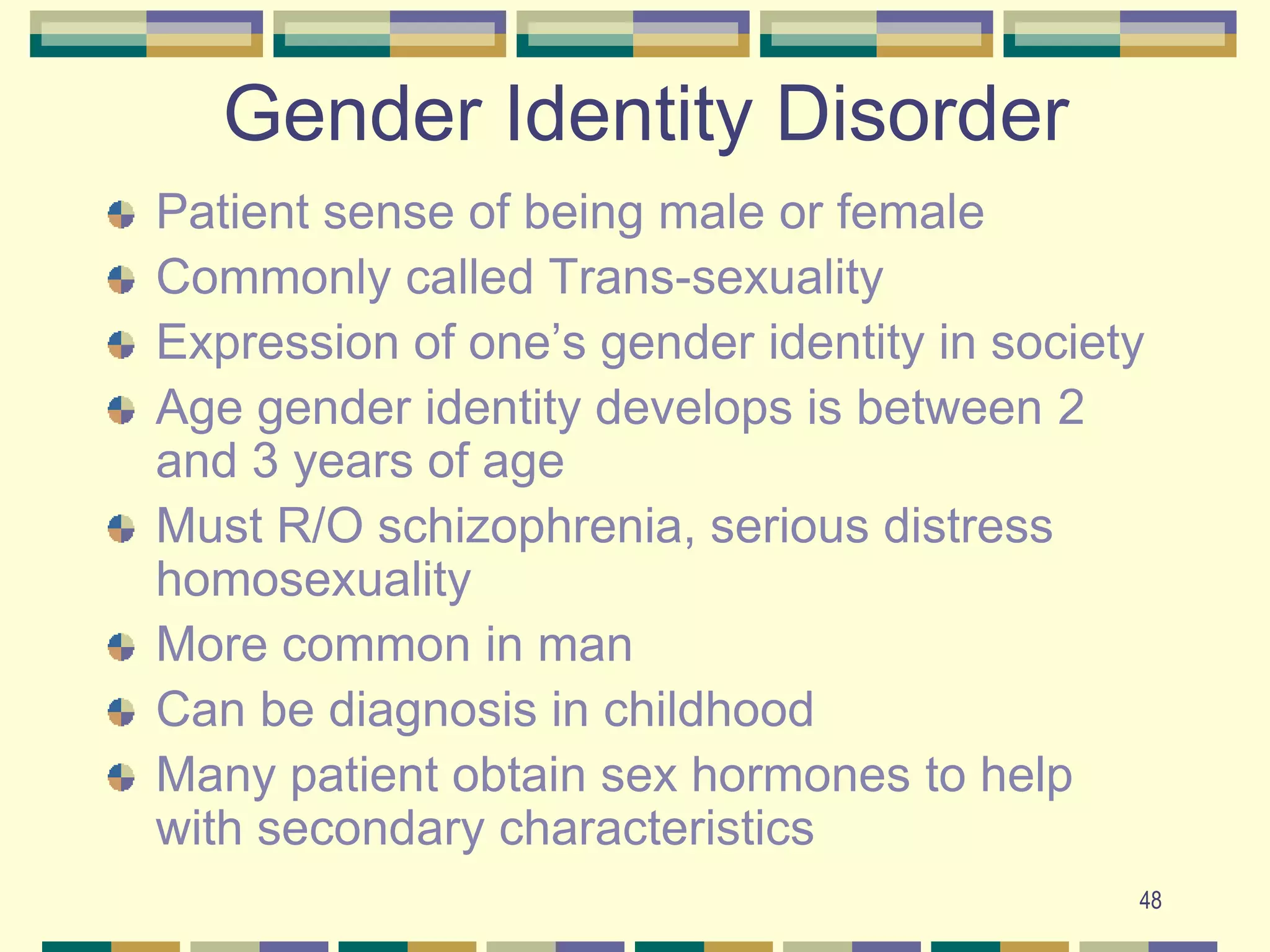 48Gender Identity DisorderPatient sense of being male or female Commonly called Trans-sexuality Expression of one’s gender identity in societyAge gender identity develops is between 2 and 3 years of ageMust R/O schizophrenia, serious distress homosexuality More common in manCan be diagnosis in childhoodMany patient obtain sex hormones to help with secondary characteristics