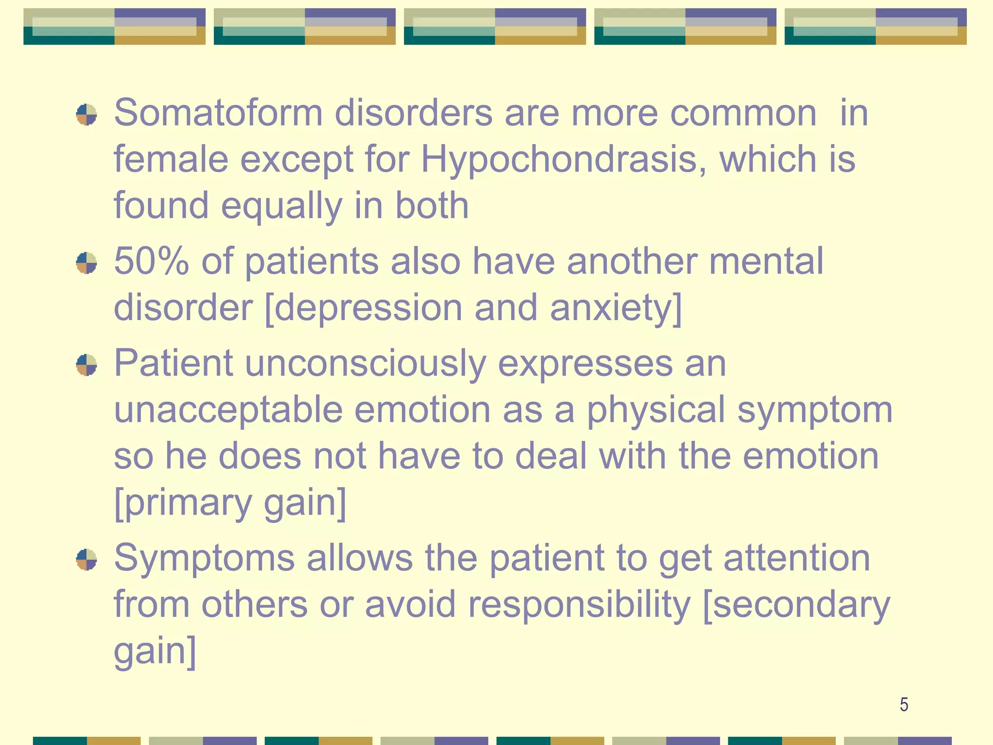 5Somatoform disorders are more common  in female except for Hypochondrasis, which is found equally in both50% of patients also have another mental disorder [depression and anxiety]Patient unconsciously expresses an unacceptable emotion as a physical symptom so he does not have to deal with the emotion [primary gain]Symptoms allows the patient to get attention from others or avoid responsibility [secondary gain]