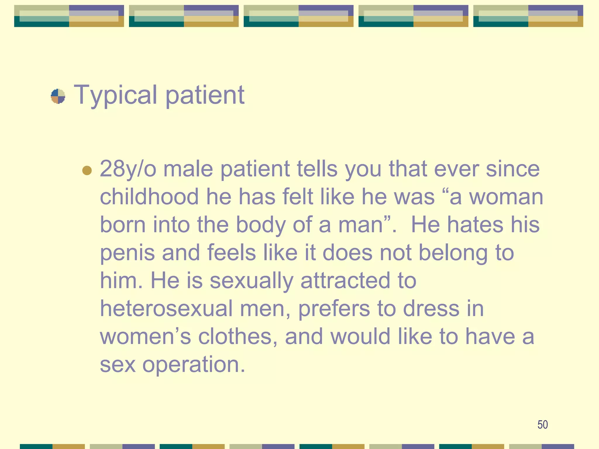 50Typical patient28y/o male patient tells you that ever since childhood he has felt like he was “a woman born into the body of a man”.  He hates his penis and feels like it does not belong to him. He is sexually attracted to heterosexual men, prefers to dress in women’s clothes, and would like to have a sex operation.  