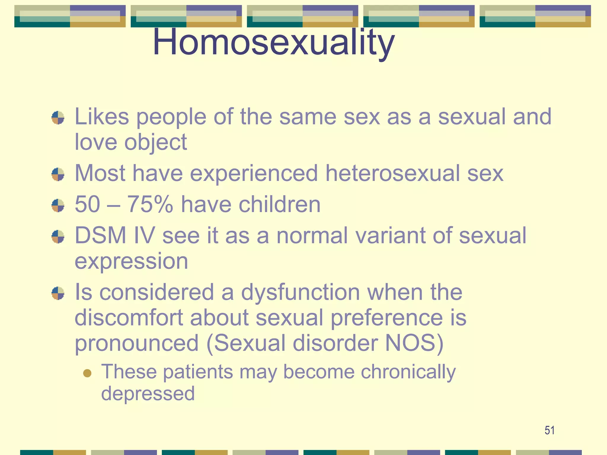 51Homosexuality 	Likes people of the same sex as a sexual and love objectMost have experienced heterosexual sex50 – 75% have childrenDSM IV see it as a normal variant of sexual expressionIs considered a dysfunction when the discomfort about sexual preference is pronounced (Sexual disorder NOS) These patients may become chronically depressed