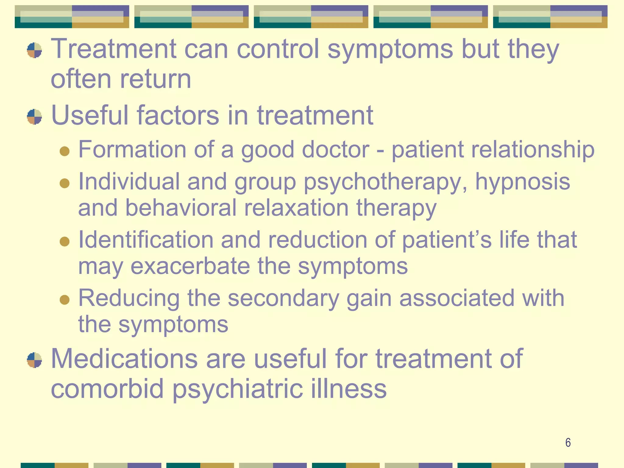 6Treatment can control symptoms but they often returnUseful factors in treatmentFormation of a good doctor - patient relationship Individual and group psychotherapy, hypnosis and behavioral relaxation therapyIdentification and reduction of patient’s life that may exacerbate the symptomsReducing the secondary gain associated with the symptoms Medications are useful for treatment of comorbid psychiatric illness