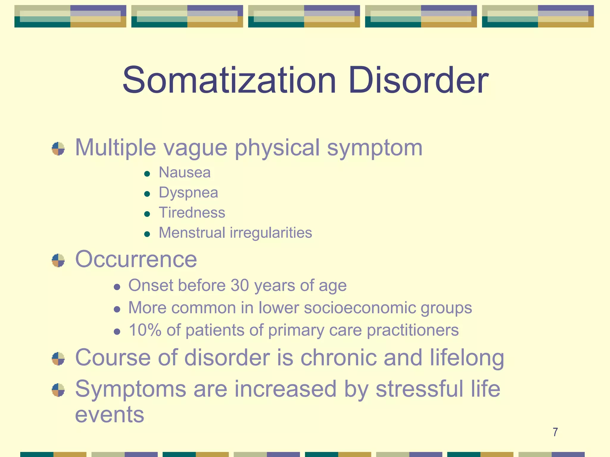 7Somatization Disorder Multiple vague physical symptom NauseaDyspneaTirednessMenstrual irregularitiesOccurrenceOnset before 30 years of ageMore common in lower socioeconomic groups10% of patients of primary care practitionersCourse of disorder is chronic and lifelongSymptoms are increased by stressful life events