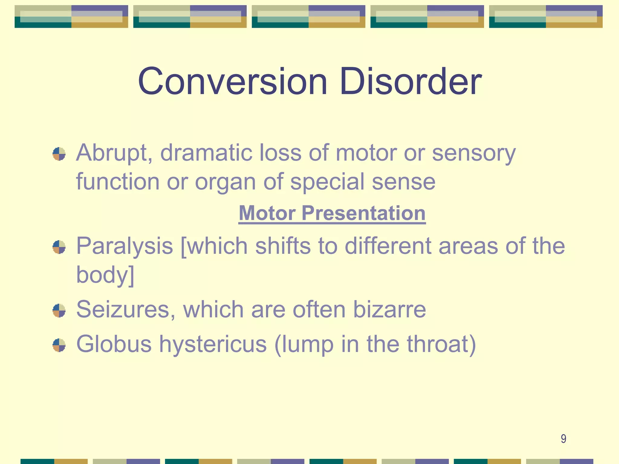 9Conversion DisorderAbrupt, dramatic loss of motor or sensory function or organ of special senseMotor PresentationParalysis [which shifts to different areas of the body]Seizures, which are often bizarreGlobus hystericus (lump in the throat)