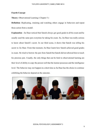  
TAYLOR’S UNIVERSITY | SABD | FNBE 08/14  
Fourth Concept  
Theory​ :Observational Learning ( Chapter 5 ) 
Definition :Replicating, retaining and watching others engage in behaviors and repeat                     
those action from a model. 
Explanation : Jia Haur noticed that Satesh always got good grade in all his exam and he                                 
usually used the same pen everytime he taking his exam. So, Jia Haur was really curious                               
to know about Satesh’s secret. In our third scene, it shows that Satesh was telling his                               
secret to Jia Haur. From that moment, Jia Haur learnt how Satesh achieved good grades                             
in exam. He tried to borrow the pen from Satesh but Satesh did not allowed him to touch                                   
his precious pen. Usually, the only things that can be limit to observational learning are                             
their level of ability to copy the person well that the learner possesses and the intelligence                               
level. The behavior may not happen in a short time as Jia Haur has the choice to continue                                   
exhibiting the behavior depend on the outcome.  
   
   
 
 
 
 
SOCIAL PSYCHOLOGY | ASSIGNMENT 3 
9 
 