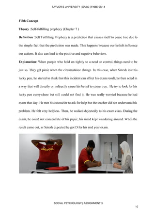  
TAYLOR’S UNIVERSITY | SABD | FNBE 08/14  
Fifth Concept 
Theory​ :Self­fulfilling prophecy (Chapter 7 ) 
Definition ​:​Self Fulfilling Prophecy is a prediction that causes itself to come true due to                             
the simple fact that the prediction was made. This happens because our beliefs influence                           
our actions. It also can lead to the positive and negative behaviors. 
Explanation​: When people who hold on tightly to a need on control, things need to be                               
just so. They get panic when the circumstance change. In this case, when Satesh lost his                               
lucky pen, he started to think that this incident can affect his exam result, he then acted in                                   
a way that will directly or indirectly cause his belief to come true. He try to look for his                                     
lucky pen everywhere but still could not find it. He was really worried because he had                               
exam that day. He met his counselor to ask for help but the teacher did not understand his                                   
problem. He felt very helpless. Then, he walked dejectedly to his exam class. During the                             
exam, he could not concentrate of his paper, his mind kept wandering around. When the                             
result came out, as Satesh expected he got D for his mid year exam.  
      
   
 
 
SOCIAL PSYCHOLOGY | ASSIGNMENT 3 
10 
 