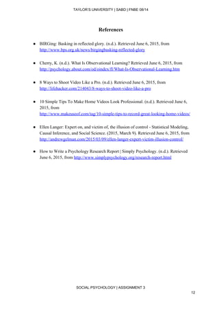 
TAYLOR’S UNIVERSITY | SABD | FNBE 08/14  
References 
 
● BIRGing: Basking in reflected glory. (n.d.). Retrieved June 6, 2015, from 
http://www.bps.org.uk/news/birgingbasking­reflected­glory  
 
● Cherry, K. (n.d.). What Is Observational Learning? Retrieved June 6, 2015, from 
http://psychology.about.com/od/oindex/fl/What­Is­Observational­Learning.htm  
 
● 8 Ways to Shoot Video Like a Pro. (n.d.). Retrieved June 6, 2015, from 
http://lifehacker.com/214043/8­ways­to­shoot­video­like­a­pro  
 
● 10 Simple Tips To Make Home Videos Look Professional. (n.d.). Retrieved June 6, 
2015, from 
http://www.makeuseof.com/tag/10­simple­tips­to­record­great­looking­home­videos/  
 
● Ellen Langer: Expert on, and victim of, the illusion of control ­ Statistical Modeling, 
Causal Inference, and Social Science. (2015, March 9). Retrieved June 6, 2015, from 
http://andrewgelman.com/2015/03/09/ellen­langer­expert­victim­illusion­control/  
 
● How to Write a Psychology Research Report | Simply Psychology. (n.d.). Retrieved 
June 6, 2015, from ​http://www.simplypsychology.org/research­report.html  
 
 
 
 
 
 
 
 
 
 
 
 
 
 
 
 
 
SOCIAL PSYCHOLOGY | ASSIGNMENT 3 
12 
 