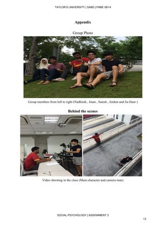  
TAYLOR’S UNIVERSITY | SABD | FNBE 08/14  
Appendix 
 
Group Photo 
 
Group members from left to right (Nadhirah , Iman , Satesh , Jordon and Jia Haur ) 
 
Behind the scenes 
 
Video shooting in the class (Main character and camera man) 
 
 
 
 
 
SOCIAL PSYCHOLOGY | ASSIGNMENT 3 
13 
 