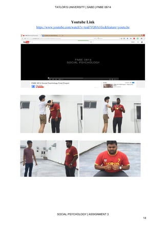  
TAYLOR’S UNIVERSITY | SABD | FNBE 08/14  
Youtube Link 
https://www.youtube.com/watch?v=toaFVQ0A1Gc&feature=youtu.be 
 
 
 
 
 
 
 
 
 
 
 
 
SOCIAL PSYCHOLOGY | ASSIGNMENT 3 
14 
 