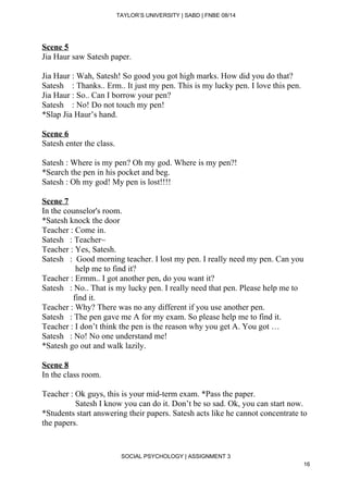  
TAYLOR’S UNIVERSITY | SABD | FNBE 08/14  
Scene 5 
Jia Haur saw Satesh paper. 
 
Jia Haur : Wah, Satesh! So good you got high marks. How did you do that? 
Satesh    : Thanks.. Erm.. It just my pen. This is my lucky pen. I love this pen. 
Jia Haur : So.. Can I borrow your pen? 
Satesh    : No! Do not touch my pen! 
*Slap Jia Haur’s hand. 
 
Scene 6 
Satesh enter the class. 
 
Satesh : Where is my pen? Oh my god. Where is my pen?! 
*Search the pen in his pocket and beg. 
Satesh : Oh my god! My pen is lost!!!! 
 
Scene 7 
In the counselor's room. 
*Satesh knock the door 
Teacher : Come in. 
Satesh   : Teacher~ 
Teacher : Yes, Satesh. 
Satesh   :  Good morning teacher. I lost my pen. I really need my pen. Can you  
                help me to find it? 
Teacher : Ermm.. I got another pen, do you want it? 
Satesh   : No.. That is my lucky pen. I really need that pen. Please help me to  
               find it. 
Teacher : Why? There was no any different if you use another pen. 
Satesh   : The pen gave me A for my exam. So please help me to find it. 
Teacher : I don’t think the pen is the reason why you get A. You got … 
Satesh   : No! No one understand me! 
*Satesh go out and walk lazily. 
 
Scene 8 
In the class room. 
 
Teacher : Ok guys, this is your mid­term exam. *Pass the paper. 
                Satesh I know you can do it. Don’t be so sad. Ok, you can start now. 
*Students start answering their papers. Satesh acts like he cannot concentrate to 
the papers. 
 
 
SOCIAL PSYCHOLOGY | ASSIGNMENT 3 
16 
 