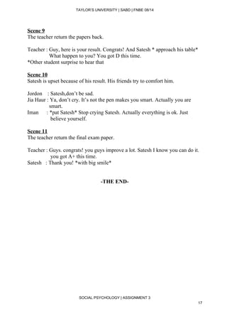  
TAYLOR’S UNIVERSITY | SABD | FNBE 08/14  
Scene 9 
The teacher return the papers back. 
 
Teacher : Guy, here is your result. Congrats! And Satesh * approach his table* 
                What happen to you? You got D this time. 
*Other student surprise to hear that 
 
Scene 10 
Satesh is upset because of his result. His friends try to comfort him. 
 
Jordon    : Satesh,don’t be sad. 
Jia Haur : Ya, don’t cry. It’s not the pen makes you smart. Actually you are   
                smart. 
Iman      : *pat Satesh* Stop crying Satesh. Actually everything is ok. Just  
                 believe yourself. 
 
Scene 11 
The teacher return the final exam paper. 
 
Teacher : Guys. congrats! you guys improve a lot. Satesh I know you can do it.   
                 you got A+ this time. 
Satesh   : Thank you! *with big smile* 
 
 
­THE END­ 
 
 
 
 
 
 
 
 
 
SOCIAL PSYCHOLOGY | ASSIGNMENT 3 
17 
 