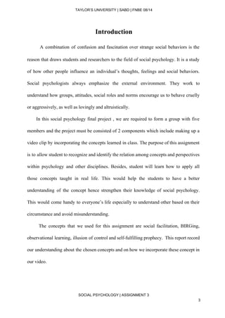  
TAYLOR’S UNIVERSITY | SABD | FNBE 08/14  
Introduction  
A combination of confusion and fascination over strange social behaviors is the                           
reason that draws students and researchers to the field of social psychology. It is a study                               
of how other people influence an individual’s thoughts, feelings and social behaviors.                       
Social psychologists always emphasize the external environment. They work to                   
understand how groups, attitudes, social roles and norms encourage us to behave cruelly                         
or aggressively, as well as lovingly and altruistically. 
In this social psychology final project , we are required to form a group with five                                 
members and the project must be consisted of 2 components which include making up a                             
video clip by incorporating the concepts learned in class. The purpose of this assignment                           
is to allow student to recognize and identify the relation among concepts and perspectives                           
within psychology and other disciplines. Besides, student will learn how to apply all                         
those concepts taught in real life. This would help the students to have a better                             
understanding of the concept hence strengthen their knowledge of social psychology.                     
This would come handy to everyone’s life especially to understand other based on their                           
circumstance and avoid misunderstanding. 
The concepts that we used for this assignment are social facilitation, BIRGing,                         
observational learning, illusion of control and self­fulfilling prophecy. This report record                     
our understanding about the chosen concepts and on how we incorporate these concept in                           
our video. 
 
 
SOCIAL PSYCHOLOGY | ASSIGNMENT 3 
3 
 