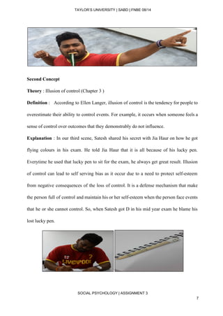  
TAYLOR’S UNIVERSITY | SABD | FNBE 08/14  
 
 
Second Concept 
Theory​ : Illusion of control (Chapter 3 ) 
Definition​ : According to Ellen Langer, illusion of control is the tendency for people to                         
overestimate their ability to control events. For example, it occurs when someone feels a                           
sense of control over outcomes that they demonstrably do not influence.  
Explanation : In our third scene, Satesh shared his secret with Jia Haur on how he got                                 
flying colours in his exam. He told Jia Haur that it is all because of his lucky pen.                                   
Everytime he used that lucky pen to sit for the exam, he always get great result. Illusion                                 
of control can lead to self serving bias as it occur due to a need to protect self­esteem                                   
from negative consequences of the loss of control. It is a defense mechanism that make                             
the person full of control and maintain his or her self­esteem when the person face events                               
that he or she cannot control. So, when Satesh got D in his mid year exam he blame his                                     
lost lucky pen.  
 
 
SOCIAL PSYCHOLOGY | ASSIGNMENT 3 
7 
 