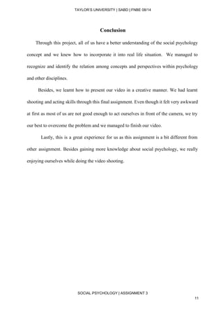  
TAYLOR’S UNIVERSITY | SABD | FNBE 08/14  
Conclusion 
Through this project, all of us have a better understanding of the social psychology                             
concept and we knew how to incorporate it into real life situation. We managed to                             
recognize and identify the relation among concepts and perspectives within psychology                     
and other disciplines. 
Besides, we learnt how to present our video in a creative manner. We had learnt                               
shooting and acting skills through this final assignment. Even though it felt very awkward                           
at first as most of us are not good enough to act ourselves in front of the camera, we try                                       
our best to overcome the problem and we managed to finish our video. 
Lastly, this is a great experience for us as this assignment is a bit different from                                 
other assignment. Besides gaining more knowledge about social psychology, we really                     
enjoying ourselves while doing the video shooting. 
 
 
 
 
 
 
 
 
 
 
 
 
 
 
 
 
SOCIAL PSYCHOLOGY | ASSIGNMENT 3 
11 
 
