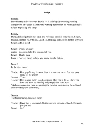  
TAYLOR’S UNIVERSITY | SABD | FNBE 08/14  
Script 
 
Scene 1  
Introduce the main character, Satesh. He is training for upcoming running 
competition. The coach asked him to warm up before start his running exercise. 
Satesh do push up and sit up. 
 
Scene 2 
During the competition day. Iman and Jordon as Satesh’s competitors. Satesh, 
Iman and Jordon ready to run. Satesh lead the race and he won. Jordon approach 
Satesh and his friend. 
 
Satesh : What’s up man? 
Jordan : Congrats dude! I’m so proud of you. 
Satesh : Thanks man. 
Iman   : I’m very happy to have you as my friends, Satesh. 
 
Scene 3 
In the class room, 
 
Teacher : Hey, guys! today is exam. Here is your exam paper. Are you guys   
                ready for the exam? 
Student  : Yesss. 
Teacher : Here is your paper. Don’t open until I tell you to do so. Okay, you  
                have one hour, no cheating and you guy can start..now. 
*Jia haur, Jordon and Iman are passing the cheating paper among them. Satesh 
answered the paper confidently. 
 
 
Scene 4 
The teacher return the exam paper. 
 
Teacher : Guys, this is your result. So the one who got A is… Satesh. Congrats,  
                you got A+! 
Satesh   : Yes! 
 
 
 
 
SOCIAL PSYCHOLOGY | ASSIGNMENT 3 
15 
 