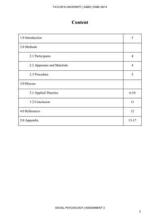  
TAYLOR’S UNIVERSITY | SABD | FNBE 08/14  
Content 
 
1.0 Introduction  3 
2.0 Methods   
2.1 Participants  4 
2.2 Apparatus and Materials  4 
2.3 Procedure  5 
3.0 Discuss   
3.1 Applied Theories  6­10 
3.2 Conclusion  11 
4.0 References  12 
5.0 Appendix  13­17 
 
 
 
 
 
 
 
SOCIAL PSYCHOLOGY | ASSIGNMENT 3 
2 
 