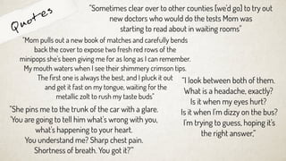 Quotes
“I look between both of them.
What is a headache, exactly?
Is it when my eyes hurt?
Is it when I'm dizzy on the bus?
I'm trying to guess, hoping it's
the right answer,”
"She pins me to the trunk of the car with a glare.
'You are going to tell him what's wrong with you,
what's happening to your heart.
You understand me? Sharp chest pain.
Shortness of breath. You got it?'"
"Sometimes clear over to other counties [we'd go] to try out
new doctors who would do the tests Mom was
starting to read about in waiting rooms"
"Mom pulls out a new book of matches and carefully bends
back the cover to expose two fresh red rows of the
minipops she's been giving me for as long as I can remember.
My mouth waters when I see their shimmery crimson tips.
The ﬁrst one is always the best, and I pluck it out
and get it fast on my tongue, waiting for the
metallic zolt to rush my taste buds"
 