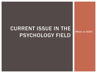 What is OCD? 
CURRENT ISSUE IN THE 
PSYCHOLOGY FIELD 
 